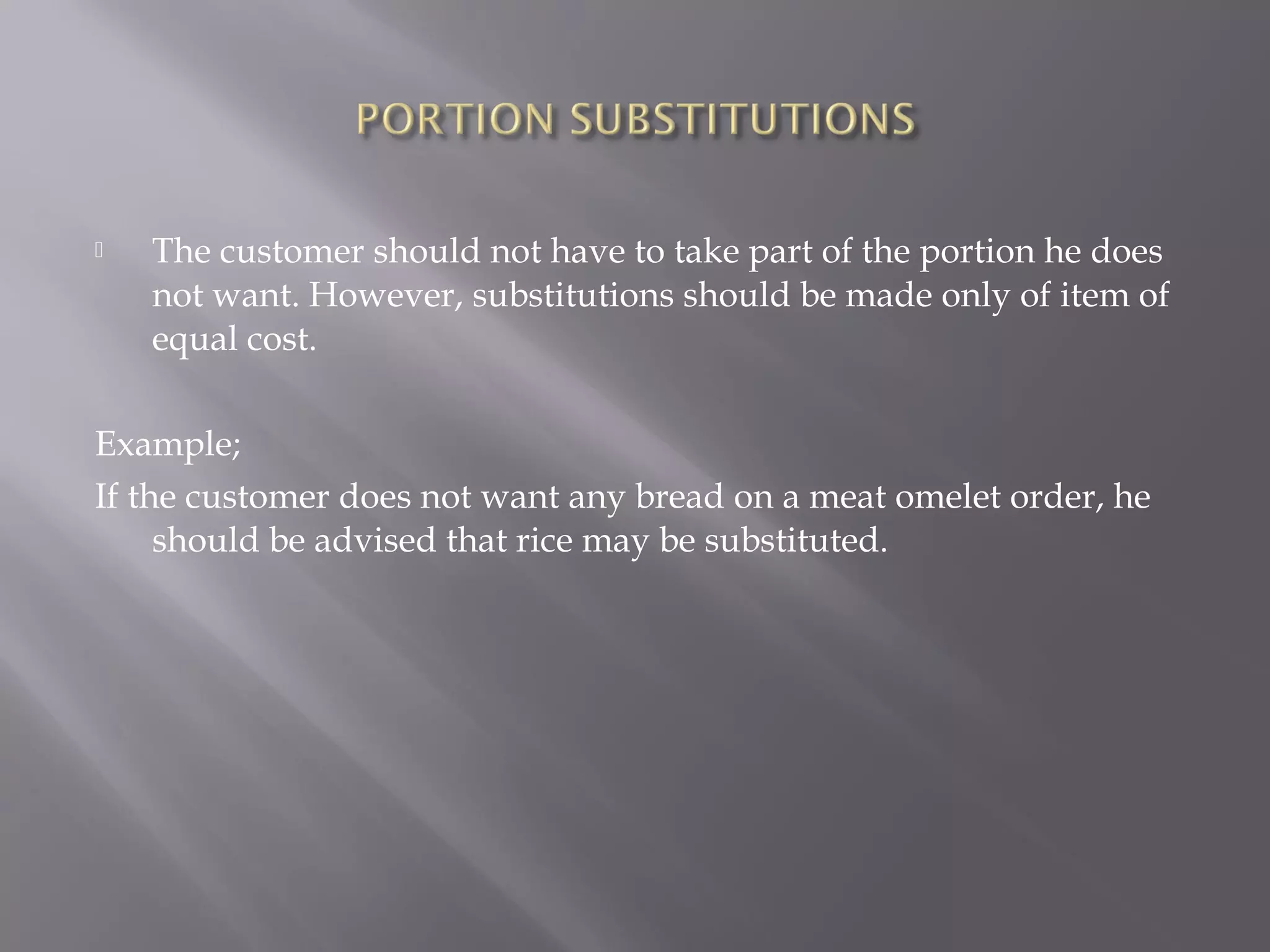  The customer should not have to take part of the portion he does
not want. However, substitutions should be made only of item of
equal cost.
Example;
If the customer does not want any bread on a meat omelet order, he
should be advised that rice may be substituted.
 