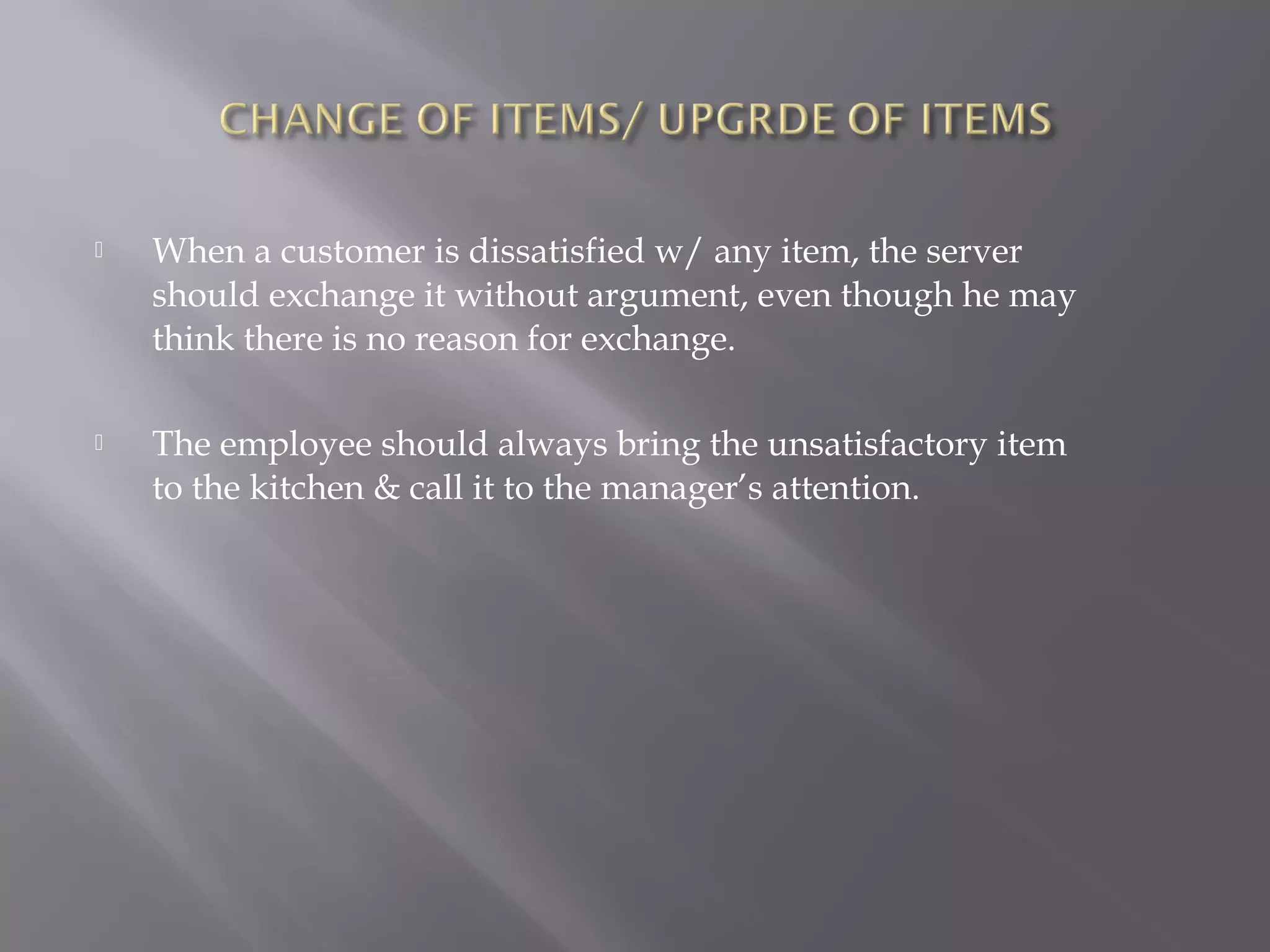  When a customer is dissatisfied w/ any item, the server
should exchange it without argument, even though he may
think there is no reason for exchange.
 The employee should always bring the unsatisfactory item
to the kitchen & call it to the manager’s attention.
 