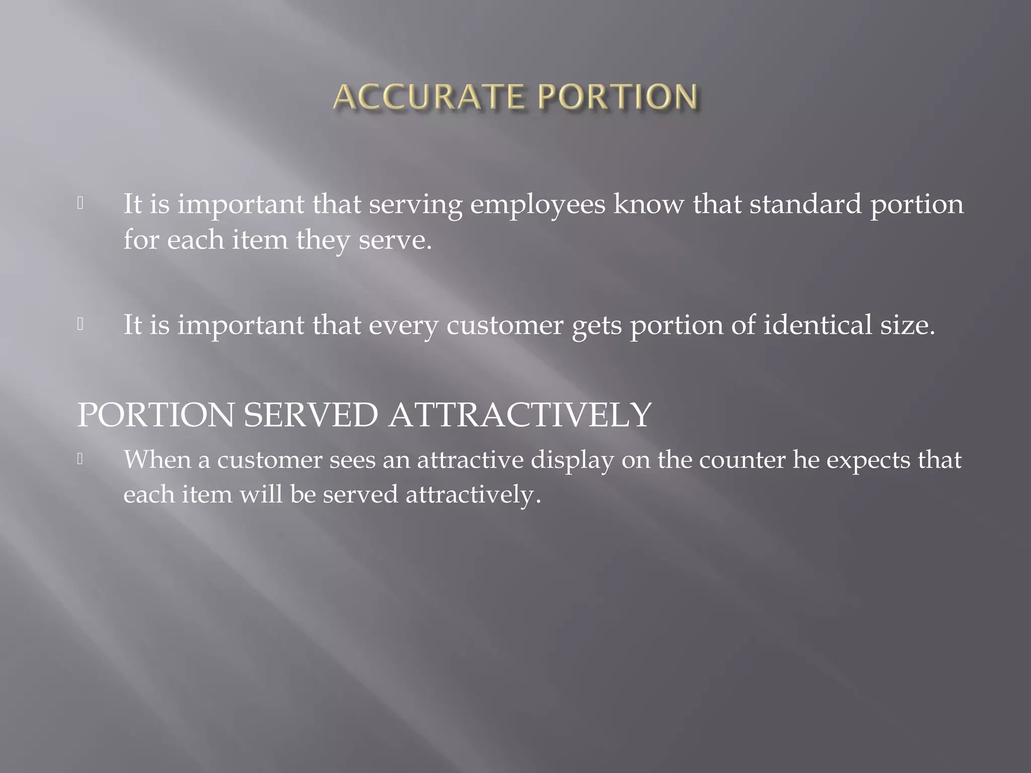  It is important that serving employees know that standard portion
for each item they serve.
 It is important that every customer gets portion of identical size.
PORTION SERVED ATTRACTIVELY
 When a customer sees an attractive display on the counter he expects that
each item will be served attractively.
 
