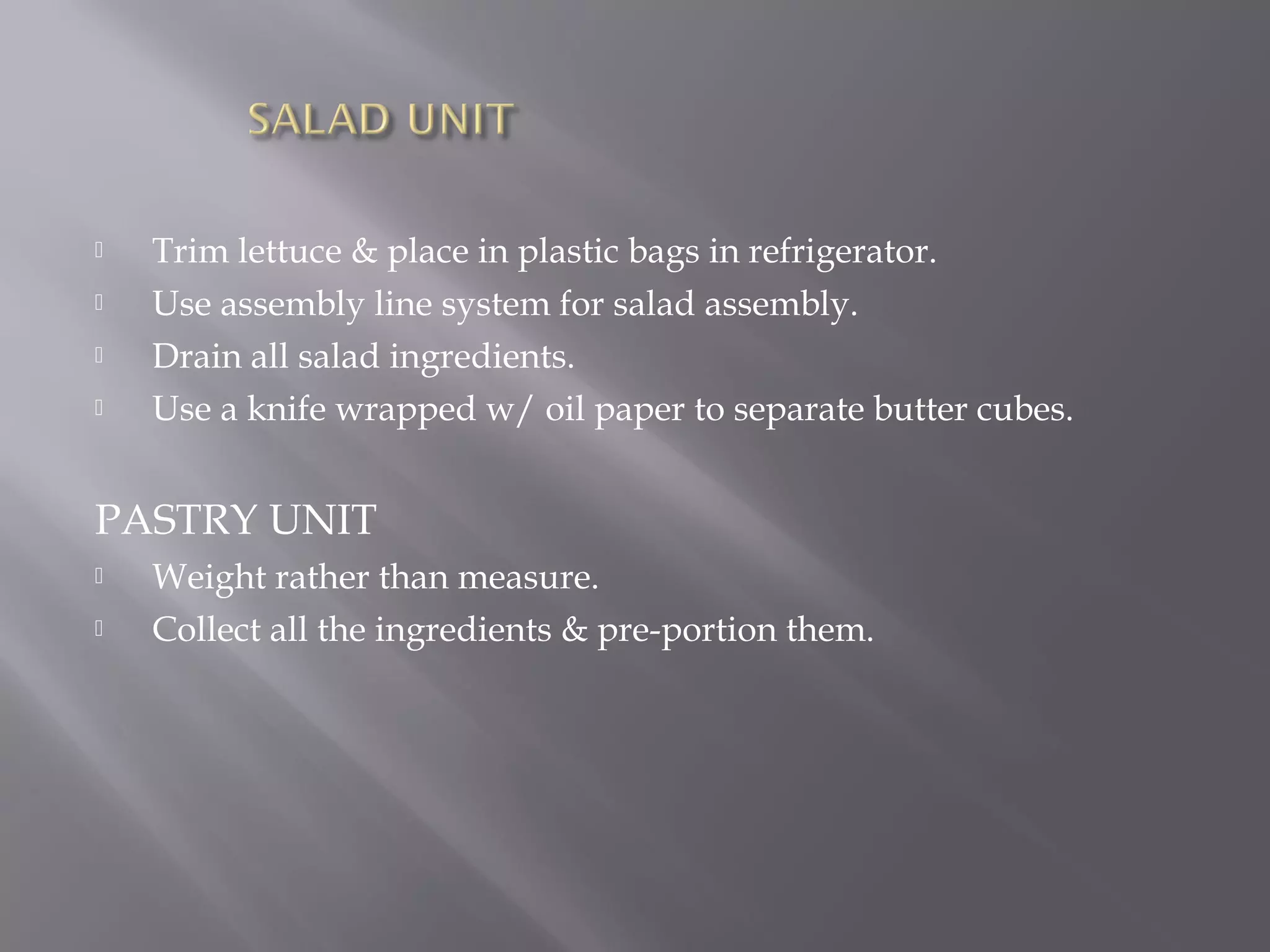  Trim lettuce & place in plastic bags in refrigerator.
 Use assembly line system for salad assembly.
 Drain all salad ingredients.
 Use a knife wrapped w/ oil paper to separate butter cubes.
PASTRY UNIT
 Weight rather than measure.
 Collect all the ingredients & pre-portion them.
 