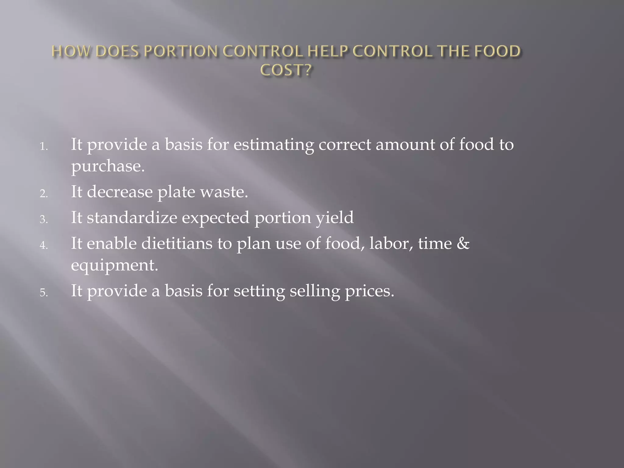 1. It provide a basis for estimating correct amount of food to
purchase.
2. It decrease plate waste.
3. It standardize expected portion yield
4. It enable dietitians to plan use of food, labor, time &
equipment.
5. It provide a basis for setting selling prices.
 