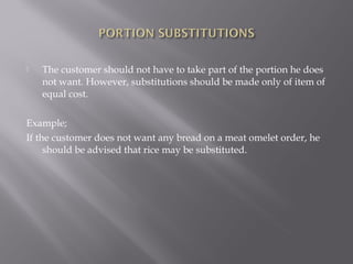  The customer should not have to take part of the portion he does
not want. However, substitutions should be made only of item of
equal cost.
Example;
If the customer does not want any bread on a meat omelet order, he
should be advised that rice may be substituted.
 