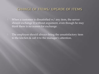 When a customer is dissatisfied w/ any item, the server
should exchange it without argument, even though he may
think there is no reason for exchange.
 The employee should always bring the unsatisfactory item
to the kitchen & call it to the manager’s attention.
 