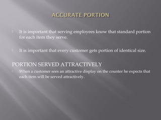  It is important that serving employees know that standard portion
for each item they serve.
 It is important that every customer gets portion of identical size.
PORTION SERVED ATTRACTIVELY
 When a customer sees an attractive display on the counter he expects that
each item will be served attractively.
 