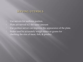  Use servers for uniform portion.
 Plate are served w/ the same amount
 Use portion server can improve the appearance of the plate.
 Scales used to accurately weigh ounce or grams for
checking the size of meat, fish, & poultry.
 