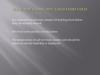  It is important to provide counter for holding food before
they are actually served,
 Hot food cools quickly on cold plates.
 The temperature on all hot food counter unit should be
adjust to suit the food that is displayed.
 