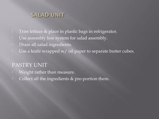  Trim lettuce & place in plastic bags in refrigerator.
 Use assembly line system for salad assembly.
 Drain all salad ingredients.
 Use a knife wrapped w/ oil paper to separate butter cubes.
PASTRY UNIT
 Weight rather than measure.
 Collect all the ingredients & pre-portion them.
 