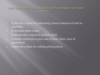 1. It provide a basis for estimating correct amount of food to
purchase.
2. It decrease plate waste.
3. It standardize expected portion yield
4. It enable dietitians to plan use of food, labor, time &
equipment.
5. It provide a basis for setting selling prices.
 