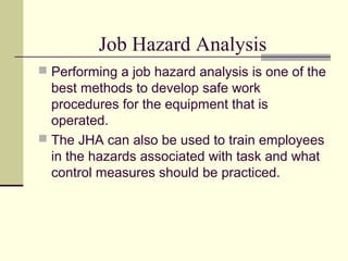 Job Hazard Analysis
 Performing a job hazard analysis is one of the
  best methods to develop safe work
  procedures for the equipment that is
  operated.
 The JHA can also be used to train employees
  in the hazards associated with task and what
  control measures should be practiced.
 