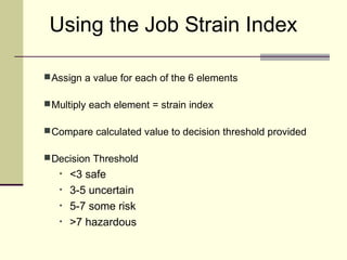 Using the Job Strain Index

 Assign a value for each of the 6 elements

 Multiply each element = strain index

 Compare calculated value to decision threshold provided

 Decision Threshold
   •   <3 safe
   •   3-5 uncertain
   •   5-7 some risk
   •   >7 hazardous
 