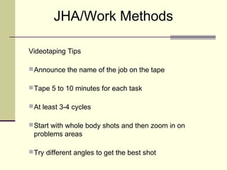 JHA/Work Methods

Videotaping Tips

 Announce the name of the job on the tape

 Tape 5 to 10 minutes for each task

 At least 3-4 cycles

 Start with whole body shots and then zoom in on
 problems areas

 Try different angles to get the best shot
 