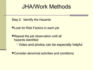 JHA/Work Methods

Step 2: Identify the Hazards

 Look for Risk Factors in each job

 Repeat the job observation until all
 hazards identified
   •   Video and photos can be especially helpful

 Consider abnormal activities and conditions
 
