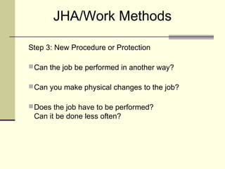JHA/Work Methods

Step 3: New Procedure or Protection

 Can the job be performed in another way?

 Can you make physical changes to the job?

 Does the job have to be performed?
 Can it be done less often?
 