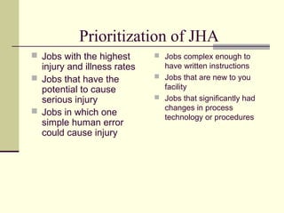 Prioritization of JHA
 Jobs with the highest       Jobs complex enough to
  injury and illness rates     have written instructions
 Jobs that have the          Jobs that are new to you
  potential to cause           facility
  serious injury              Jobs that significantly had

 Jobs in which one            changes in process
                               technology or procedures
  simple human error
  could cause injury
 