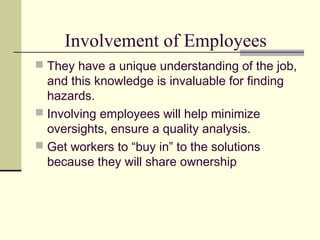 Involvement of Employees
 They have a unique understanding of the job,
  and this knowledge is invaluable for finding
  hazards.
 Involving employees will help minimize
  oversights, ensure a quality analysis.
 Get workers to “buy in” to the solutions
  because they will share ownership
 