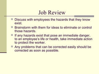Job Review
 Discuss with employees the hazards that they know
  exist.
 Brainstorm with them for ideas to eliminate or control
  those hazards.
 If any hazards exist that pose an immediate danger,
  to an employee’s life or health, take immediate action
  to protect the worker.
 Any problems that can be corrected easily should be
  corrected as soon as possible.
 