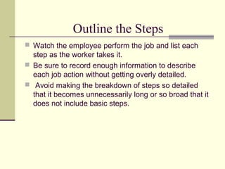 Outline the Steps
 Watch the employee perform the job and list each
  step as the worker takes it.
 Be sure to record enough information to describe
  each job action without getting overly detailed.
 Avoid making the breakdown of steps so detailed
  that it becomes unnecessarily long or so broad that it
  does not include basic steps.
 