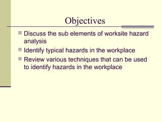 Objectives
 Discuss the sub elements of worksite hazard
  analysis
 Identify typical hazards in the workplace
 Review various techniques that can be used
  to identify hazards in the workplace
 