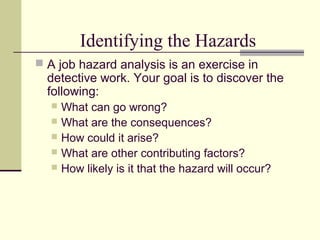 Identifying the Hazards
 A job hazard analysis is an exercise in
  detective work. Your goal is to discover the
  following:
   What can go wrong?
   What are the consequences?
   How could it arise?
   What are other contributing factors?
   How likely is it that the hazard will occur?
 
