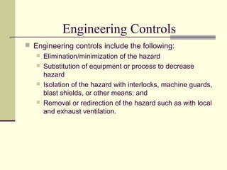 Engineering Controls
 Engineering controls include the following:
    Elimination/minimization of the hazard
    Substitution of equipment or process to decrease
     hazard
    Isolation of the hazard with interlocks, machine guards,
     blast shields, or other means; and
    Removal or redirection of the hazard such as with local
     and exhaust ventilation.
 