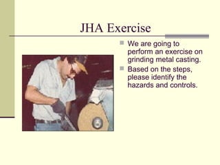 JHA Exercise
       We are going to
        perform an exercise on
        grinding metal casting.
       Based on the steps,
        please identify the
        hazards and controls.
 
