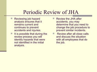 Periodic Review of JHA
 Reviewing job hazard              Review the JHA after
  analysis ensures that it           accidents, you may
  remains current and                determine that you need to
  continues to prevent               change the job procedure to
  accidents and injuries.            prevent similar incidents.
 It is possible that during the    Review after all close calls
  review process you will            and discuss the situation
  identify hazards that were         with all employees that do
  not identified in the initial      the job.
  analysis.
 