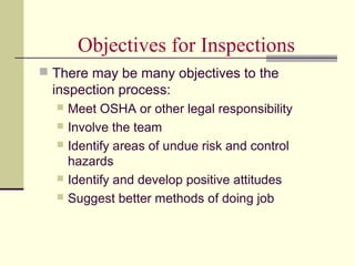 Objectives for Inspections
 There may be many objectives to the
  inspection process:
   Meet OSHA or other legal responsibility
   Involve the team
   Identify areas of undue risk and control
    hazards
   Identify and develop positive attitudes
   Suggest better methods of doing job
 