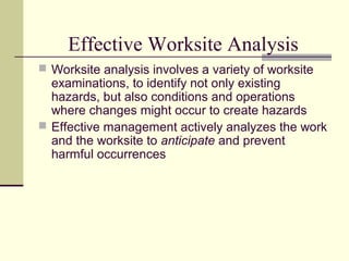 Effective Worksite Analysis
 Worksite analysis involves a variety of worksite
  examinations, to identify not only existing
  hazards, but also conditions and operations
  where changes might occur to create hazards
 Effective management actively analyzes the work
  and the worksite to anticipate and prevent
  harmful occurrences
 