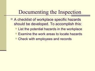 Documenting the Inspection
 A checklist of workplace specific hazards
  should be developed. To accomplish this:
   List the potential hazards in the workplace
   Examine the work areas to locate hazards
   Check with employees and records
 