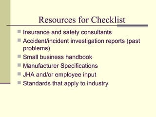 Resources for Checklist
 Insurance and safety consultants
 Accident/incident investigation reports (past
  problems)
 Small business handbook
 Manufacturer Specifications
 JHA and/or employee input
 Standards that apply to industry
 