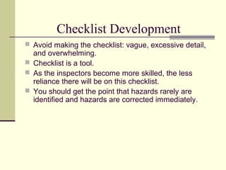 Checklist Development
 Avoid making the checklist: vague, excessive detail,
  and overwhelming.
 Checklist is a tool.
 As the inspectors become more skilled, the less
  reliance there will be on this checklist.
 You should get the point that hazards rarely are
  identified and hazards are corrected immediately.
 