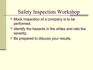 Safety Inspection Workshop
 Mock inspection of a company is to be
  performed.
 Identify the hazards in the slides and rate the
  severity.
 Be prepared to discuss your results.
 
