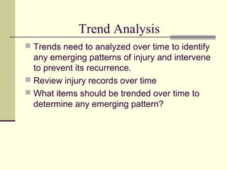 Trend Analysis
 Trends need to analyzed over time to identify
  any emerging patterns of injury and intervene
  to prevent its recurrence.
 Review injury records over time
 What items should be trended over time to
  determine any emerging pattern?
 