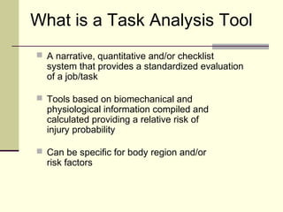 What is a Task Analysis Tool
 A narrative, quantitative and/or checklist
  system that provides a standardized evaluation
  of a job/task

 Tools based on biomechanical and
  physiological information compiled and
  calculated providing a relative risk of
  injury probability

 Can be specific for body region and/or
  risk factors
 
