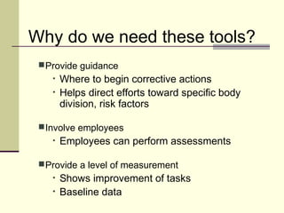 Why do we need these tools?
  Provide guidance
    •   Where to begin corrective actions
    •   Helps direct efforts toward specific body
        division, risk factors

  Involve employees
    •   Employees can perform assessments

  Provide a level of measurement
    •   Shows improvement of tasks
    •   Baseline data
 