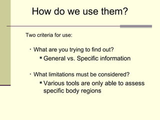 How do we use them?

Two criteria for use:

 •   What are you trying to find out?
          General vs. Specific information

 •   What limitations must be considered?
          Various tools are only able to assess
           specific body regions
 