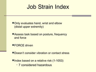 Job Strain Index

 Only evaluates hand, wrist and elbow
 (distal upper extremity)

 Assess task based on posture, frequency
 and force

 FORCE driven

 Doesn’t consider vibration or contact stress

 Index based on a relative risk (1-1053)
   •   7 considered hazardous
 