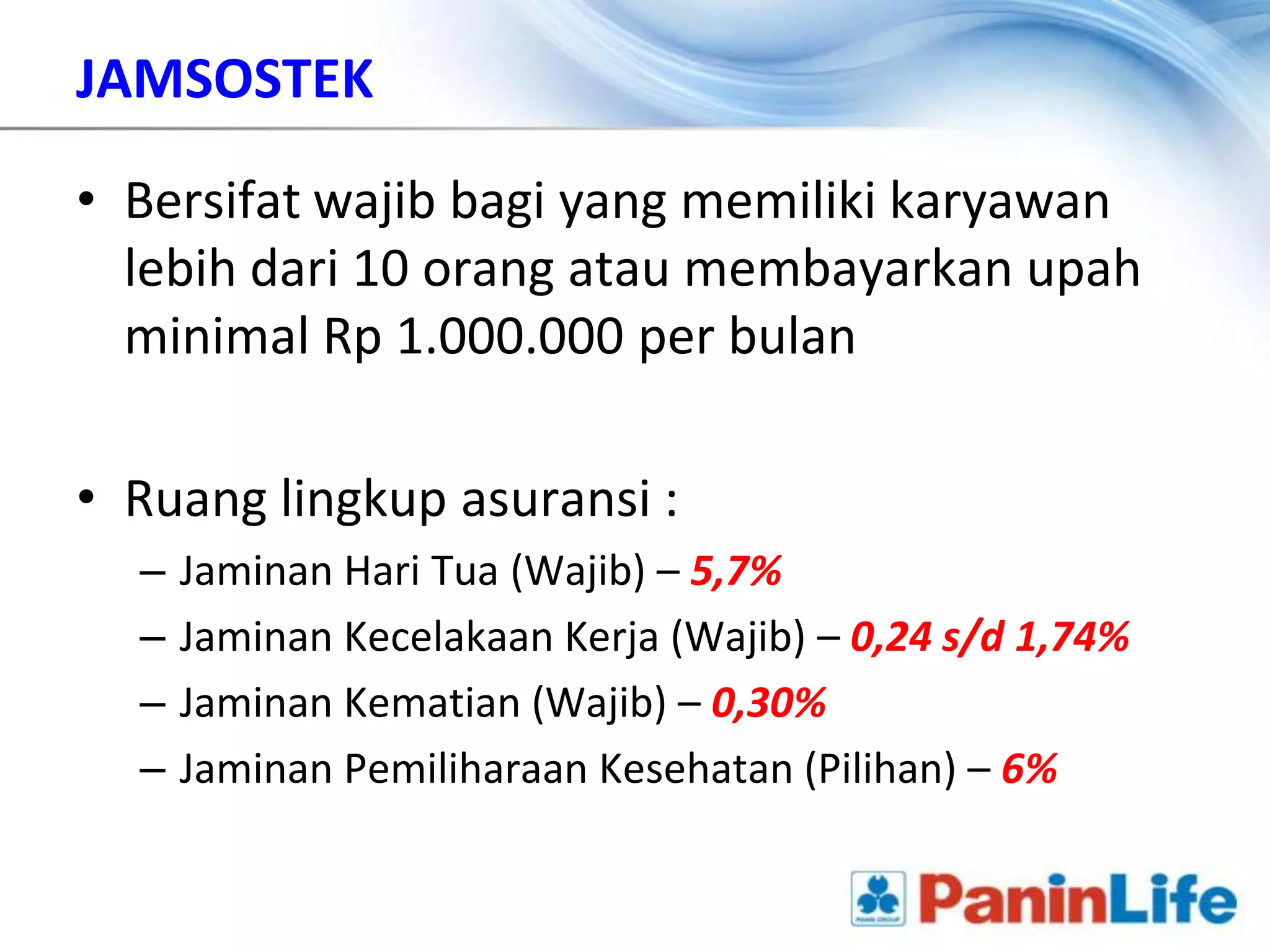 JAMSOSTEK

• Bersifat wajib bagi yang memiliki karyawan
  lebih dari 10 orang atau membayarkan upah
  minimal Rp 1.000.000 per bulan

• Ruang lingkup asuransi :
  –   Jaminan Hari Tua (Wajib) – 5,7%
  –   Jaminan Kecelakaan Kerja (Wajib) – 0,24 s/d 1,74%
  –   Jaminan Kematian (Wajib) – 0,30%
  –   Jaminan Pemiliharaan Kesehatan (Pilihan) – 6%
 