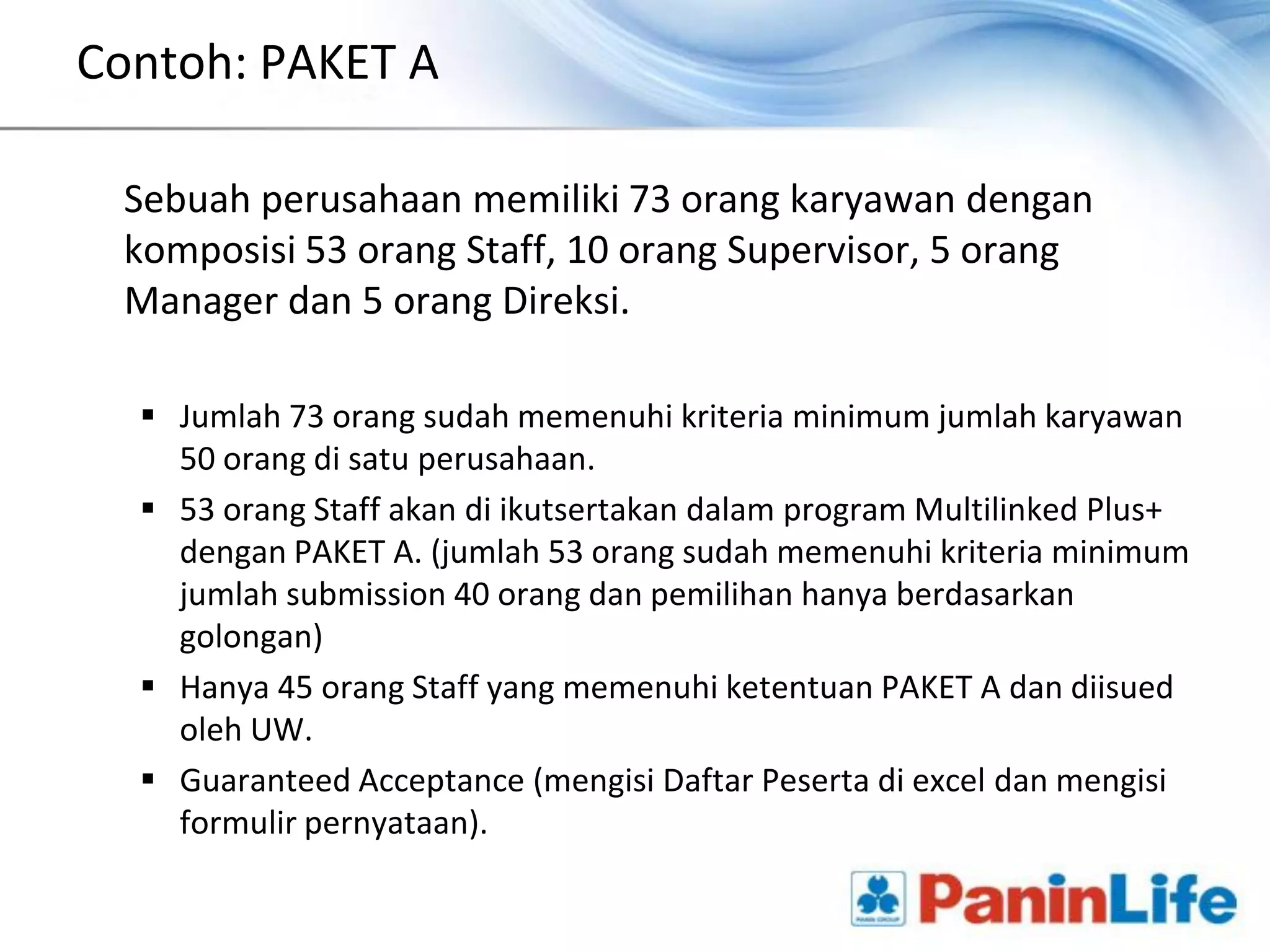 Contoh: PAKET A

 Sebuah perusahaan memiliki 73 orang karyawan dengan
 komposisi 53 orang Staff, 10 orang Supervisor, 5 orang
 Manager dan 5 orang Direksi.

   Jumlah 73 orang sudah memenuhi kriteria minimum jumlah karyawan
    50 orang di satu perusahaan.
   53 orang Staff akan di ikutsertakan dalam program Multilinked Plus+
    dengan PAKET A. (jumlah 53 orang sudah memenuhi kriteria minimum
    jumlah submission 40 orang dan pemilihan hanya berdasarkan
    golongan)
   Hanya 45 orang Staff yang memenuhi ketentuan PAKET A dan diisued
    oleh UW.
   Guaranteed Acceptance (mengisi Daftar Peserta di excel dan mengisi
    formulir pernyataan).
 