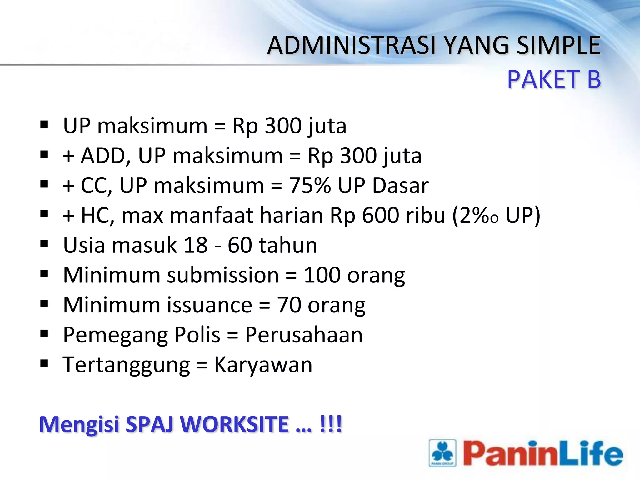 ADMINISTRASI YANG SIMPLE
                                        PAKET B
   UP maksimum = Rp 300 juta
   + ADD, UP maksimum = Rp 300 juta
   + CC, UP maksimum = 75% UP Dasar
   + HC, max manfaat harian Rp 600 ribu (2%o UP)
   Usia masuk 18 - 60 tahun
   Minimum submission = 100 orang
   Minimum issuance = 70 orang
   Pemegang Polis = Perusahaan
   Tertanggung = Karyawan

Mengisi SPAJ WORKSITE … !!!
 