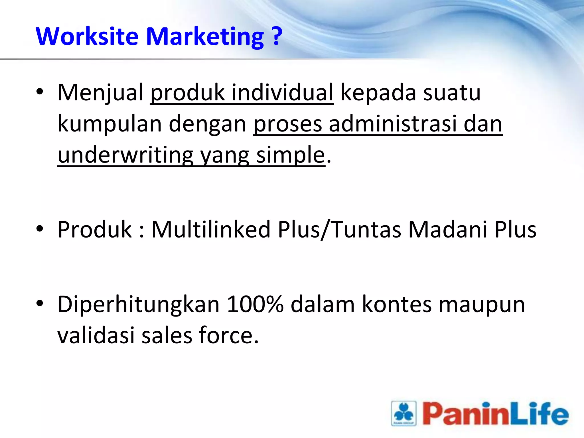 Worksite Marketing ?

• Menjual produk individual kepada suatu
  kumpulan dengan proses administrasi dan
  underwriting yang simple.

• Produk : Multilinked Plus/Tuntas Madani Plus

• Diperhitungkan 100% dalam kontes maupun
  validasi sales force.
 