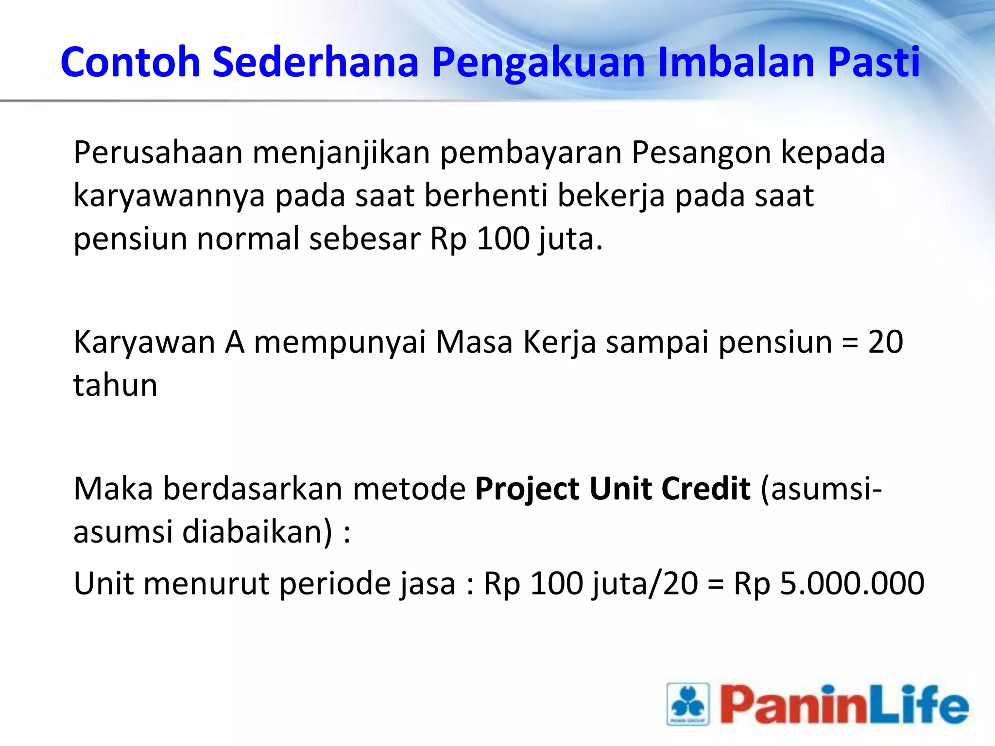 Contoh Sederhana Pengakuan Imbalan Pasti
Perusahaan menjanjikan pembayaran Pesangon kepada
karyawannya pada saat berhenti bekerja pada saat
pensiun normal sebesar Rp 100 juta.

Karyawan A mempunyai Masa Kerja sampai pensiun = 20
tahun

Maka berdasarkan metode Project Unit Credit (asumsi-
asumsi diabaikan) :
Unit menurut periode jasa : Rp 100 juta/20 = Rp 5.000.000
 