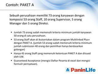 Contoh: PAKET A

 Sebuah perusahaan memiliki 73 orang karyawan dengan
 komposisi 53 orang Staff, 10 orang Supervisor, 5 orang
 Manager dan 5 orang Direksi.

   Jumlah 73 orang sudah memenuhi kriteria minimum jumlah karyawan
    50 orang di satu perusahaan.
   53 orang Staff akan di ikutsertakan dalam program Multilinked Plus+
    dengan PAKET A. (jumlah 53 orang sudah memenuhi kriteria minimum
    jumlah submission 40 orang dan pemilihan hanya berdasarkan
    golongan)
   Hanya 45 orang Staff yang memenuhi ketentuan PAKET A dan diisued
    oleh UW.
   Guaranteed Acceptance (mengisi Daftar Peserta di excel dan mengisi
    formulir pernyataan).
 