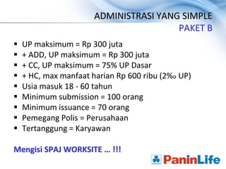 ADMINISTRASI YANG SIMPLE
                                        PAKET B
   UP maksimum = Rp 300 juta
   + ADD, UP maksimum = Rp 300 juta
   + CC, UP maksimum = 75% UP Dasar
   + HC, max manfaat harian Rp 600 ribu (2%o UP)
   Usia masuk 18 - 60 tahun
   Minimum submission = 100 orang
   Minimum issuance = 70 orang
   Pemegang Polis = Perusahaan
   Tertanggung = Karyawan

Mengisi SPAJ WORKSITE … !!!
 
