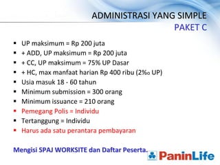 ADMINISTRASI YANG SIMPLE
                                           PAKET C
   UP maksimum = Rp 200 juta
   + ADD, UP maksimum = Rp 200 juta
   + CC, UP maksimum = 75% UP Dasar
   + HC, max manfaat harian Rp 400 ribu (2%o UP)
   Usia masuk 18 - 60 tahun
   Minimum submission = 300 orang
   Minimum issuance = 210 orang
   Pemegang Polis = Individu
   Tertanggung = Individu
   Harus ada satu perantara pembayaran

Mengisi SPAJ WORKSITE dan Daftar Peserta.
 