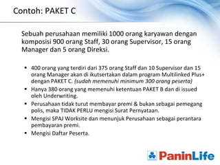 Contoh: PAKET C

 Sebuah perusahaan memiliki 1000 orang karyawan dengan
 komposisi 900 orang Staff, 30 orang Supervisor, 15 orang
 Manager dan 5 orang Direksi.

   400 orang yang terdiri dari 375 orang Staff dan 10 Supervisor dan 15
    orang Manager akan di ikutsertakan dalam program Multilinked Plus+
    dengan PAKET C. (sudah memenuhi minimum 300 orang peserta)
   Hanya 380 orang yang memenuhi ketentuan PAKET B dan di issued
    oleh Underwriting.
   Perusahaan tidak turut membayar premi & bukan sebagai pemegang
    polis, maka TIDAK PERLU mengisi Surat Pernyataan.
   Mengisi SPAJ Worksite dan menunjuk Perusahaan sebagai perantara
    pembayaran premi.
   Mengisi Daftar Peserta.
 