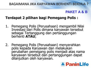 BAGAIMANA JIKA KARYAWAN BERHENTI BEKERJA ?

                                    PAKET A & B
Terdapat 2 pilihan bagi Pemegang Polis :

1. Pemegang Polis (Perusahaan) mengambil Nilai
   Investasi dari Polis dimana karyawan tersebut
   sebagai Tertanggung dan pertanggungan
   berhenti ATAU;

2. Pemegang Polis (Perusahaan) menyerahkan
   polis kepada Karyawan dan melakukan
   perubahan pemegang polis menjadi atas nama
   karyawan tersebut dan pertanggungan dapat
   dilanjutkan oleh karyawan.
 