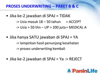 PROSES UNDERWRITING – PAKET B & C

• Jika ke-2 jawaban di SPAJ = TIDAK
     -> Usia masuk 18 – 50 tahun = ACCEPT
     -> Usia > 50 thn – UP > 200 juta= MEDICAL A

• Jika hanya SATU jawaban di SPAJ = YA
     -> lampirkan hasil penunjang kesehatan
     -> proses underwriting kembali

• Jika ke-2 jawaban di SPAJ = Ya :> REJECT
 