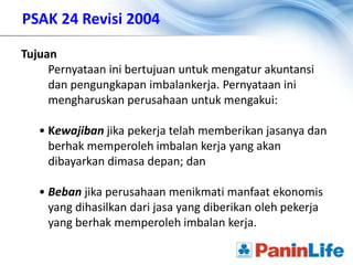 PSAK 24 Revisi 2004

Tujuan
     Pernyataan ini bertujuan untuk mengatur akuntansi
     dan pengungkapan imbalankerja. Pernyataan ini
     mengharuskan perusahaan untuk mengakui:

   • Kewajiban jika pekerja telah memberikan jasanya dan
     berhak memperoleh imbalan kerja yang akan
     dibayarkan dimasa depan; dan

   • Beban jika perusahaan menikmati manfaat ekonomis
     yang dihasilkan dari jasa yang diberikan oleh pekerja
     yang berhak memperoleh imbalan kerja.
 