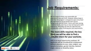 Job Requirements:
We are happy to honor any reasonable job
requirements you put forth. However, please keep in
mind that this program is designed to give entry-level
job experience to young people with various
backgrounds and skill levels. Interns will have varying
credential levels, and may or may not have prior work
experience. We kindly ask that you take that into
consideration when finalizing your job requirements.
The more skills required, the less
likely we will be able to find a
suitable intern for your worksite.
UAU is an equal opportunity employer. All
applicants will be considered for employment
without attention to race, color, religion, sex,
sexual orientation, gender identity, national
origin, veteran or disability status.
 